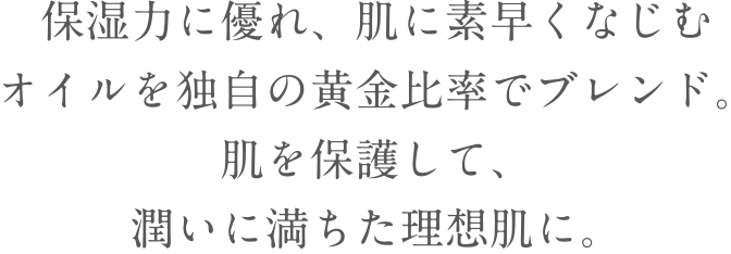 保湿力に優れ、肌に素早くなじむオイルを独自の黄金比率でブレンド。肌を保護して、潤いに満ちた理想肌に。